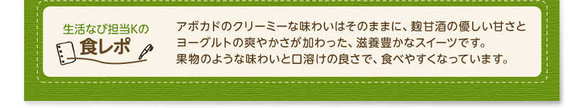 生活なび担当Ｋの食レポ　アボカドのクリーミーな味わいはそのままに、麹甘酒の優しい甘さとヨーグルトの爽やかさが加わった、滋養豊かなスイーツです。果物のような味わいと口溶けの良さで、食べやすくなっています。