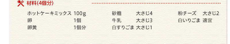 材料（4個分）　ホットケーキミックス　100グラム　卵　1個　卵黄　1個分　砂糖　大さじ4　牛乳　大さじ3　白すりごま　大さじ1　粉チーズ　大さじ2　白いりごま　適宜