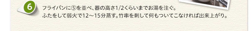 フライパンに⑤を並べ、器の高さ1/2くらいまでお湯を注ぐ。ふたをして弱火で12から15分蒸す。竹串を刺して何もついてこなければ出来上がり。