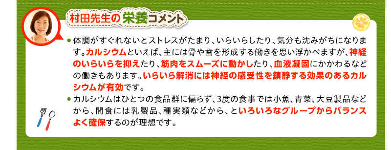 村田先生の栄養コメント　体調がすぐれないとストレスがたまり、いらいらしたり、気分も沈みがちになります。カルシウムといえば、主には骨や歯を形成する働きを思い浮かべますが、神経のいらいらを抑えたり、筋肉をスムーズに動かしたり、血液凝固にかかわるなどの働きもあります。いらいら解消には神経の感受性を鎮静する効果のあるカルシウムが有効です。　カルシウムはひとつの食品群に偏らず、3度の食事では小魚、青菜、大豆製品などから、間食には乳製品、種実類などから、といろいろなグループからバランスよく確保するのが理想です。