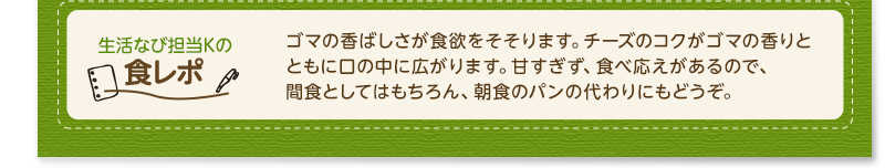 生活なび担当Ｋの食レポ　ゴマの香ばしさが食欲をそそります。チーズのコクがゴマの香りとともに口の中に広がります。甘すぎず、食べ応えがあるので、間食としてはもちろん、朝食のパンの変わりにもどうぞ。