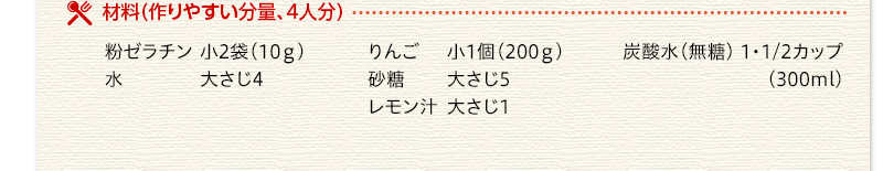 材料（作りやすい分量、4人分）　粉ゼラチン　小2袋10グラム　水　大さじ4　りんご　小1個200グラム　砂糖　大さじ5　レモン汁　大さじ1　炭酸水（無糖）　11/2カップ（300ミリリットル）