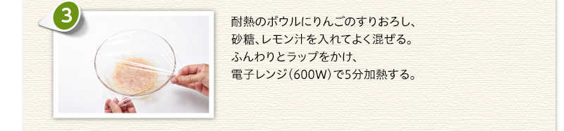 耐熱のボウルにりんごのすりおろし、砂糖、レモン汁を入れてよく混ぜる。ふんわりとラップをかけ、電子レンジ（600ワット）で5分加熱する。