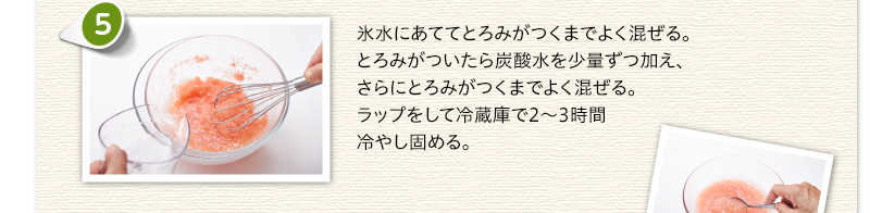 氷水にあててとろみがつくまでよく混ぜる。とろみがついたら炭酸水を少量ずつ加え、さらにとろみがつくまでよく混ぜる。ラップをして冷蔵庫で2～3時間冷やし固める。