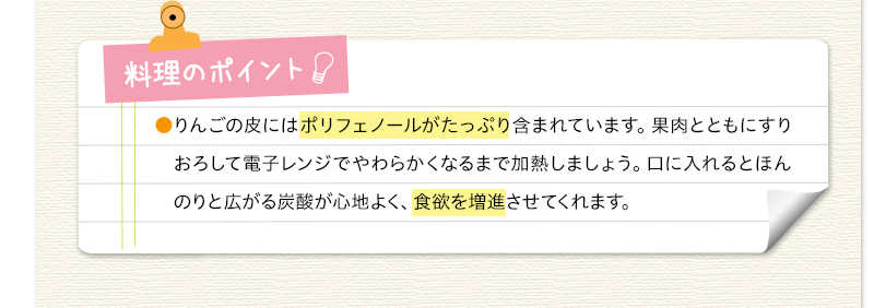 料理のポイント　りんごの皮にはポリフェノールがたっぷり含まれています。果肉とともにすりおろして電子レンジでやわらかくなるまで加熱しましょう。口に入れるとほんのりと広がる炭酸が心地よく、食欲を増進させてくれます。