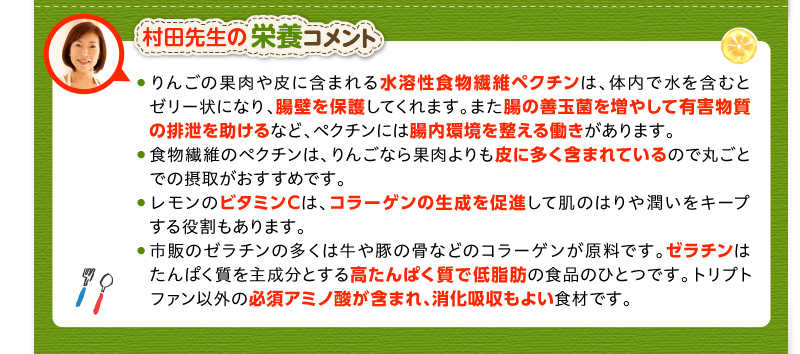 村田先生の栄養コメント　りんごの果肉や皮に含まれる水溶性食物繊維ペクチンは、体内で水を含むとゼリー状になり、腸壁を保護してくれます。また腸の善玉菌を増やして有害物質の排泄を助けるなど、ペクチンには腸内環境を整える働きがあります。　食物繊維のペクチンは、りんごなら果肉よりも皮に多く含まれているので丸ごとでの摂取がおすすめです。　レモンのビタミンCは、コラーゲンの生成を促進して肌のはりや潤いをキープする役割もあります。　市販のゼラチンの多くは牛や豚の骨などのコラーゲンが原料です。ゼラチンは、たんぱく質を主成分とする高たんぱく質で低脂肪の食品のひとつです。トリプトファン以外の必須アミノ酸が含まれ、消化吸収もよい食材です。
