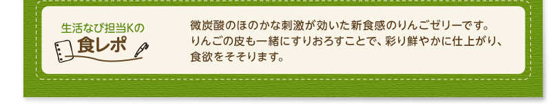 生活なび担当Ｋの食レポ　微炭酸のほのかな刺激が効いた新食感のりんごゼリーです。りんごの皮も一緒にすりおろすことで、彩り鮮やかに仕上がり、食欲をそそります。