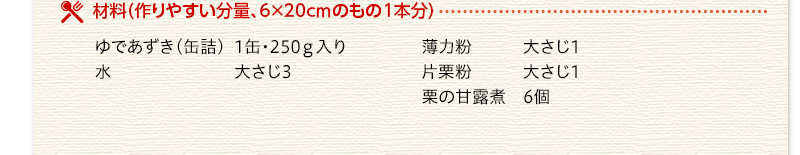 材料（作りやすい分量、6かける20センチのもの1本分）　ゆであずき（缶詰）　1缶250グラム入り　水　大さじ3　薄力粉　大さじ1　片栗粉　大さじ1　栗の甘露煮　6個