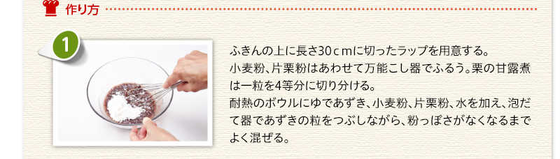 作り方 　ふきんの上に長さ30センチに切ったラップを用意する。小麦粉、片栗粉はあわせて万能こし器でふるう。栗の甘露煮は一粒を4等分に切り分ける。　耐熱のボウルにゆであずき、小麦粉、片栗粉、水を加え、泡だて器であずきの粒をつぶしながら、粉っぽさがなくなるまでよく混ぜる。