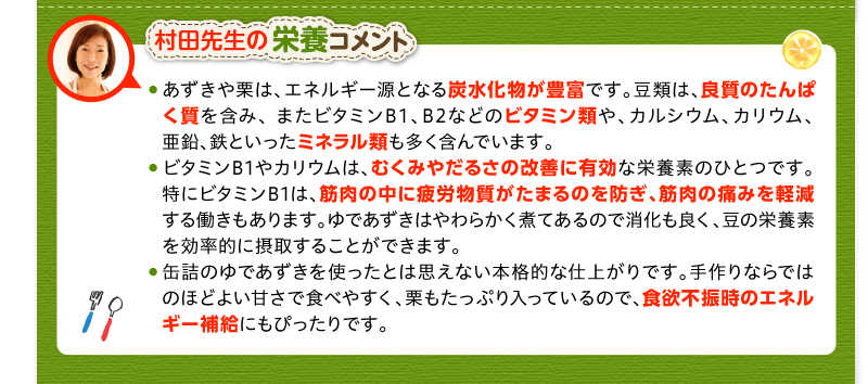 村田先生の栄養コメント　あずきや栗は、エネルギー源となる炭水化物が豊富です。豆類は、良質のたんぱく質を含み、 またビタミンB1、B2などのビタミン類や、カルシウム、カリウム、亜鉛、鉄といったミネラル類も多く含んでいます。　ビタミンB1やカリウムは、むくみやだるさの改善に有効な栄養素のひとつです。特にビタミンB1は、筋肉の中に疲労物質がたまるのを防ぎ、筋肉の痛みを軽減する働きもあります。ゆであずきはやわらかく煮てあるので消化も良く、豆の栄養素を効率的に摂取することができます。　缶詰のゆであずきを使ったとは思えない本格的な仕上がりです。手作りならではのほどよい甘さで食べやすく、栗もたっぷり入っているので、食欲不振時のエネルギー補給にもぴったりです。