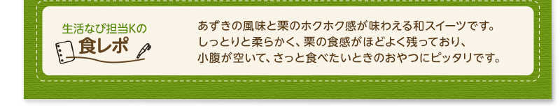 生活なび担当Ｋの食レポ　あずきの風味と栗のホクホク感が味わえる和スイーツです。しっとりと柔らかく、栗の食感がほどよく残っており、小腹が空いて、さっと食べたいときのおやつにピッタリです。