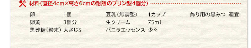 材料（直径4センチかける高さ6センチの耐熱のプリン型4個分）　卵　1個　卵黄　3個分　黒砂糖（粉末）　大さじ5　豆乳（無調整）　1カップ　生クリーム　75ミリリットル　バニラエッセンス　少々　飾り用の黒みつ　適宜