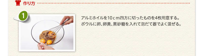 作り方 　アルミホイルを10センチ四方に切ったものを4枚用意する。ボウルに卵、卵黄、黒砂糖を入れて泡だて器でよく混ぜる。