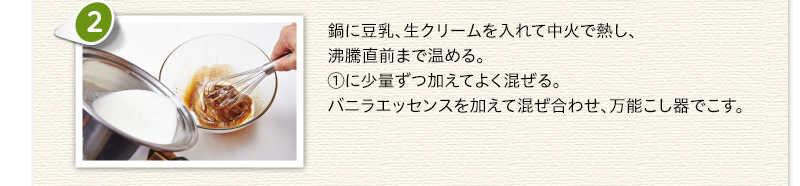 鍋に豆乳、生クリームを入れて中火で熱し、沸騰直前まで温める。①に少量ずつ加えてよく混ぜる。バニラエッセンスを加えて混ぜ合わせ、万能こし器でこす。