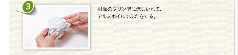 耐熱のプリン型に流しいれて、アルミホイルでふたをする。