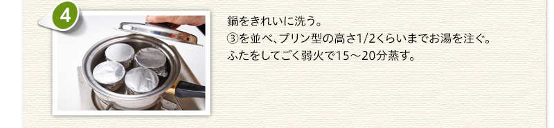 鍋をきれいに洗う。③を並べ、プリン型の高さ1/2くらいまでお湯を注ぐ。ふたをしてごく弱火で15から20分蒸す。