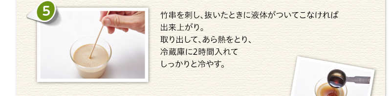 竹串を刺し、抜いたときに液体がついてこなければ出来上がり。取り出して、あら熱をとり、冷蔵庫に2時間入れてしっかりと冷やす。
