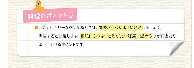 料理のポイント　豆乳と生クリームを温めるときは、沸騰させないように注意しましょう。沸騰すると分離します。鍋肌にふつふつと泡がたつ程度に温めるのが口当たりよく仕上げるポイントです。