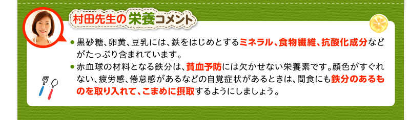 村田先生の栄養コメント　黒砂糖、卵黄、豆乳には、鉄をはじめとするミネラル、食物繊維、抗酸化成分などがたっぷり含まれています。　赤血球の材料となる鉄分は、貧血予防には欠かせない栄養素です。顔色がすぐれない、疲労感、倦怠感があるなどの自覚症状があるときは、間食にも鉄分のあるものを取り入れて、こまめに摂取するようにしましょう。