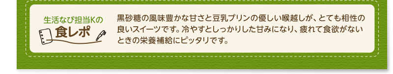 生活なび担当Ｋの食レポ　黒砂糖の風味豊かな甘さと豆乳プリンの優しい喉越しが、とても相性の良いスイーツです。冷やすとしっかりした甘みになり、疲れて食欲がないときの栄養補給にピッタリです。