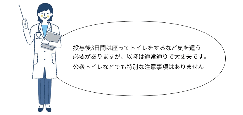 投与後3日間は座ってトイレをするなど気を遣う必要がありますが、以降は通常通りで大丈夫です。公衆トイレなどでも特別な注意事項はありません