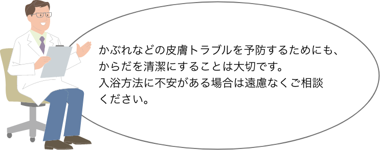 かぶれなどの皮膚トラブルを予防するためにも、 からだを清潔にすることは大切です。 入浴方法に不安がある場合は遠慮なくご相談 ください。