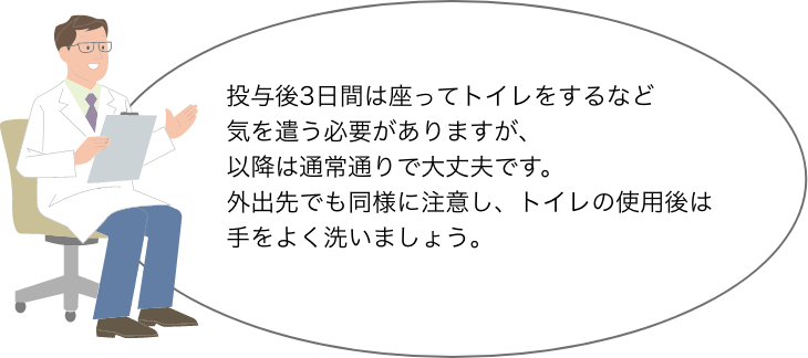 投与後3日間は座ってトイレをするなど 気を遣う必要がありますが、 以降は通常通りで大丈夫です。 外出先でも同様に注意し、トイレの使用後は 手をよく洗いましょう。