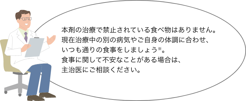 本剤の治療で禁止されている食べ物はありません。 現在治療中の別の病気やご自身の体調に合わせ、 いつも通りの食事をしましょう※。 食事に関して不安なことがある場合は、 主治医にご相談ください。