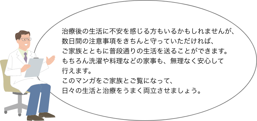 治療後の生活に不安を感じる方もいるかもしれませんが、数日間の注意事項をきちんと守っていただければ、 ご家族とともに普段通りの生活を送ることができます。 もちろん洗濯や料理などの家事も、無理なく安心して 行えます。 このマンガをご家族とご覧になって、 日々の生活と治療をうまく両立させましょう。