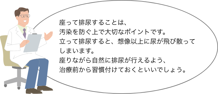 座って排尿することは、 汚染を防ぐ上で大切なポイントです。 立って排尿すると、想像以上に尿が飛び散って しまいます。 座りながら自然に排尿が行えるよう、 治療前から習慣付けておくといいでしょう。