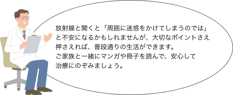 放射線と聞くと「周囲に迷惑をかけてしまうのでは」と不安になるかもしれませんが、大切なポイントさえ押さえれば、普段通りの生活ができます。 ご家族と一緒にマンガや冊子を読んで、 安心して治療にのぞみましょう。